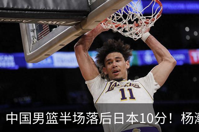 中国男篮半场落后日本10分！杨瀚森5分，胡金秋8分，贺希宁10分