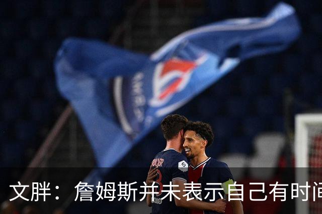 文胖：詹姆斯并未表示自己有时间见湖人 缺乏沟通或表明他想离队