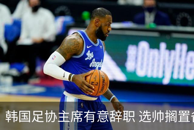 韩国足协主席有意辞职 选帅搁置备战亚洲杯亦受阻